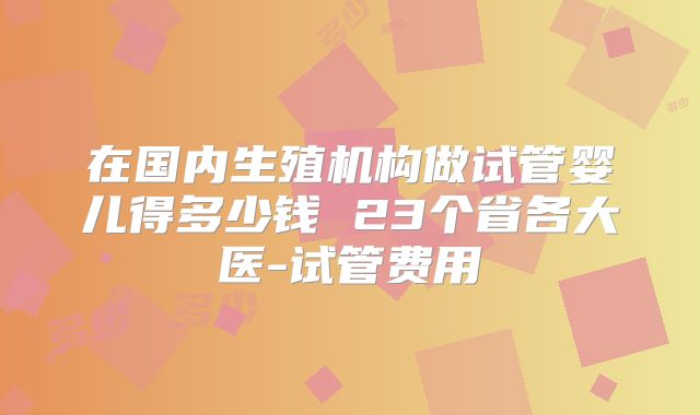 在国内生殖机构做试管婴儿得多少钱 23个省各大医-试管费用
