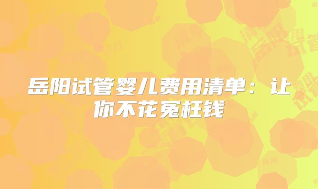 岳阳试管婴儿费用清单：让你不花冤枉钱