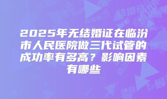2025年无结婚证在临汾市人民医院做三代试管的成功率有多高？影响因素有哪些
