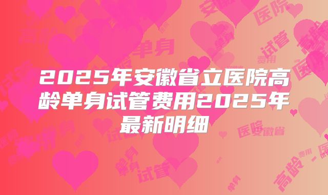 2025年安徽省立医院高龄单身试管费用2025年最新明细