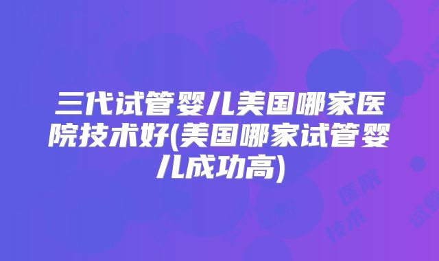 三代试管婴儿美国哪家医院技术好(美国哪家试管婴儿成功高)