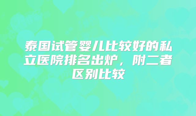 泰国试管婴儿比较好的私立医院排名出炉，附二者区别比较
