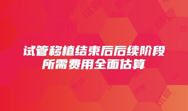 试管移植结束后后续阶段所需费用全面估算