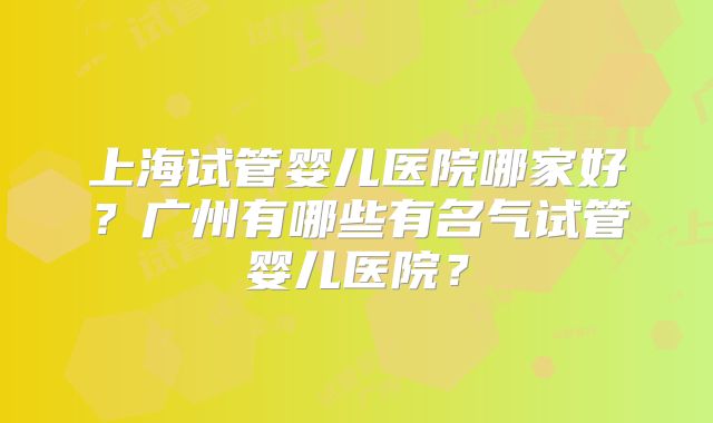 上海试管婴儿医院哪家好？广州有哪些有名气试管婴儿医院？