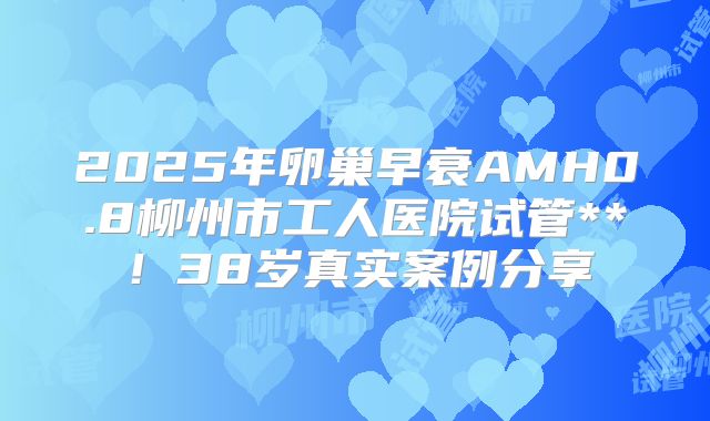 2025年卵巢早衰AMH0.8柳州市工人医院试管**！38岁真实案例分享