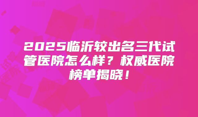 2025临沂较出名三代试管医院怎么样？权威医院榜单揭晓！