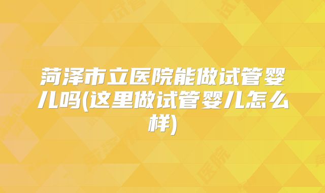 菏泽市立医院能做试管婴儿吗(这里做试管婴儿怎么样)