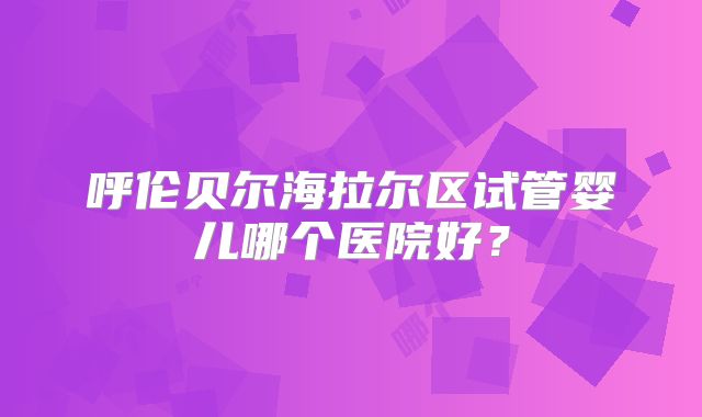 呼伦贝尔海拉尔区试管婴儿哪个医院好？