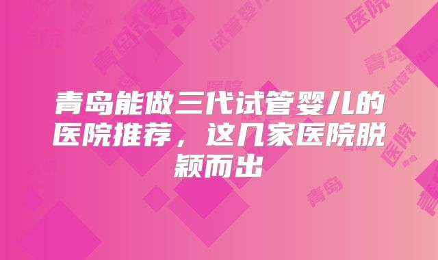 青岛能做三代试管婴儿的医院推荐，这几家医院脱颖而出