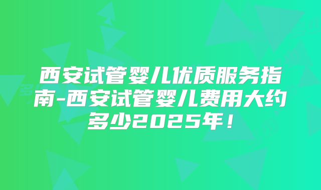 西安试管婴儿优质服务指南-西安试管婴儿费用大约多少2025年！