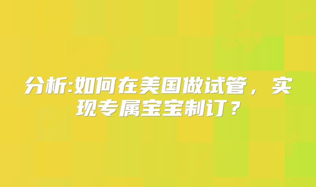 分析:如何在美国做试管，实现专属宝宝制订？