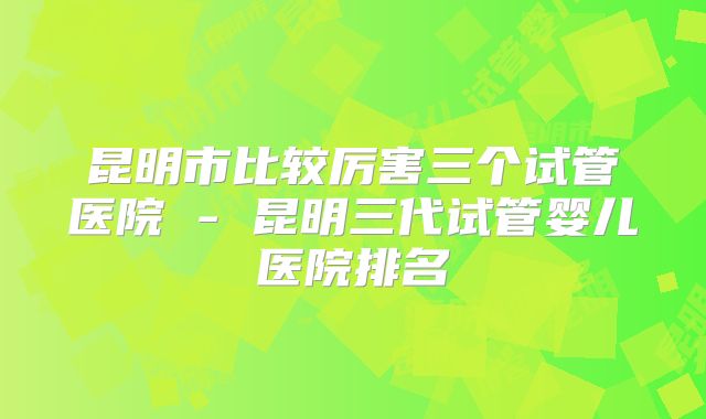 昆明市比较厉害三个试管医院 - 昆明三代试管婴儿医院排名