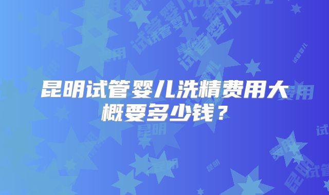 昆明试管婴儿洗精费用大概要多少钱？