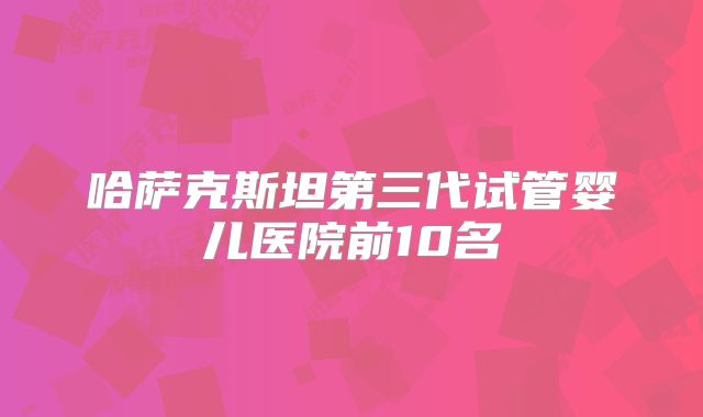 哈萨克斯坦第三代试管婴儿医院前10名