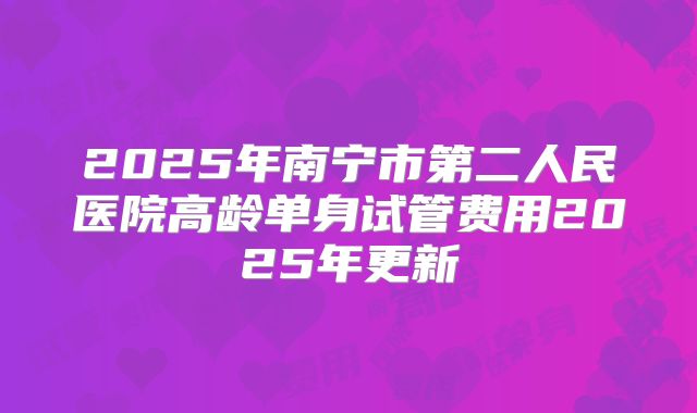 2025年南宁市第二人民医院高龄单身试管费用2025年更新