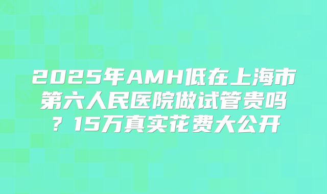 2025年AMH低在上海市第六人民医院做试管贵吗？15万真实花费大公开