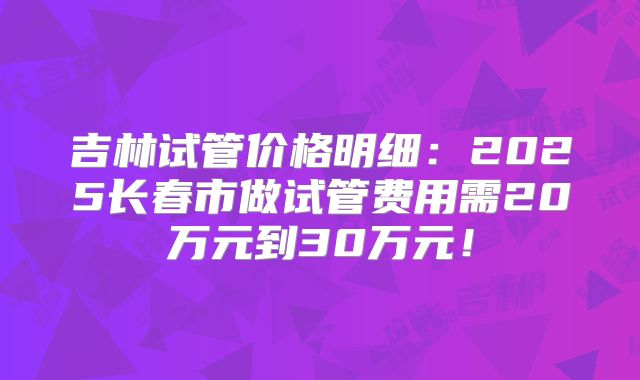 吉林试管价格明细：2025长春市做试管费用需20万元到30万元！