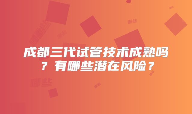 成都三代试管技术成熟吗？有哪些潜在风险？