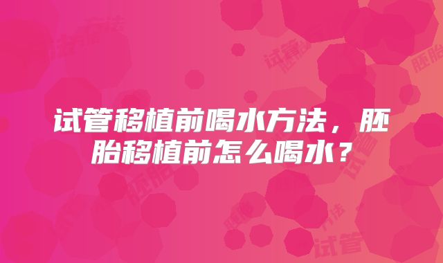 试管移植前喝水方法，胚胎移植前怎么喝水？