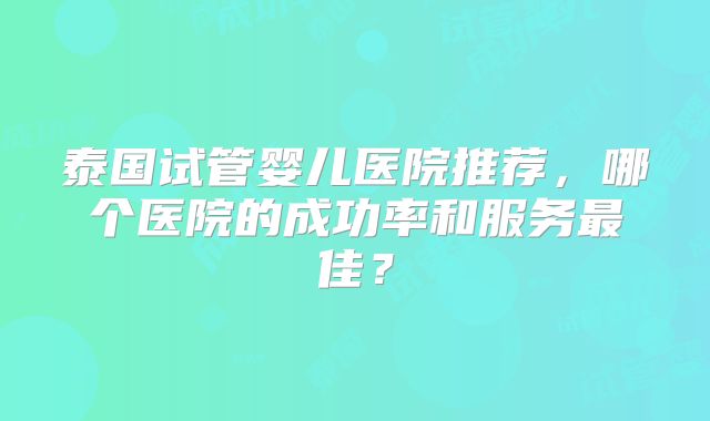 泰国试管婴儿医院推荐，哪个医院的成功率和服务最佳？