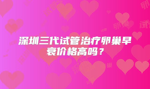 深圳三代试管治疗卵巢早衰价格高吗？