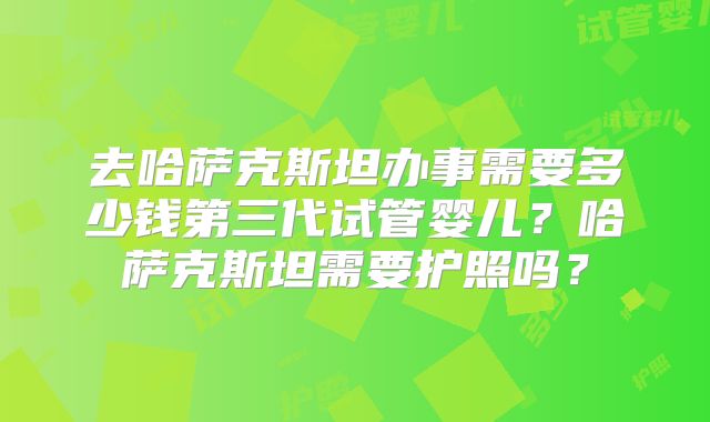 去哈萨克斯坦办事需要多少钱第三代试管婴儿？哈萨克斯坦需要护照吗？