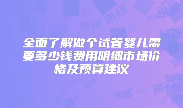 全面了解做个试管婴儿需要多少钱费用明细市场价格及预算建议
