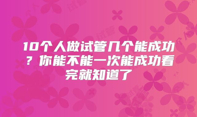 10个人做试管几个能成功？你能不能一次能成功看完就知道了