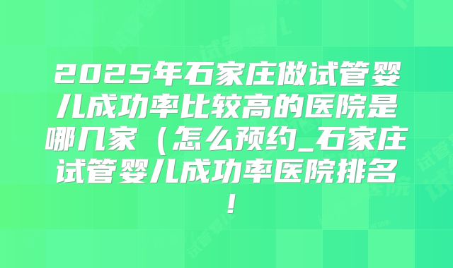 2025年石家庄做试管婴儿成功率比较高的医院是哪几家（怎么预约_石家庄试管婴儿成功率医院排名！