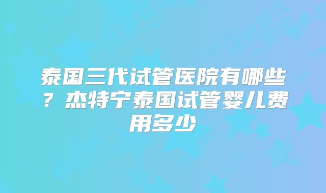 泰国三代试管医院有哪些？杰特宁泰国试管婴儿费用多少