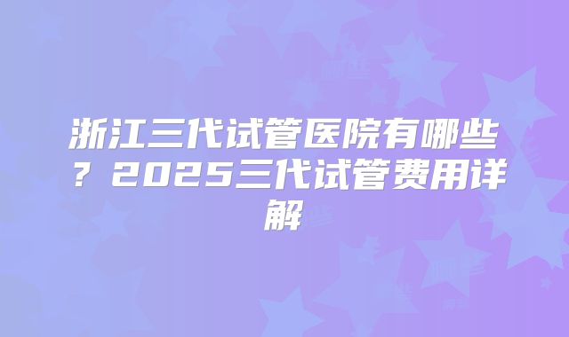 浙江三代试管医院有哪些?2025三代试管费用详解