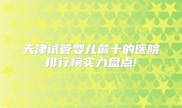 天津试管婴儿前十的医院排行榜实力盘点!