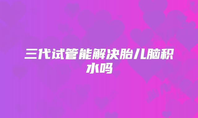 三代试管能解决胎儿脑积水吗