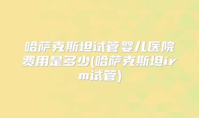 哈萨克斯坦试管婴儿医院费用是多少(哈萨克斯坦irm试管)