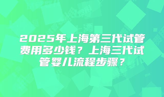 2025年上海第三代试管费用多少钱？上海三代试管婴儿流程步骤？