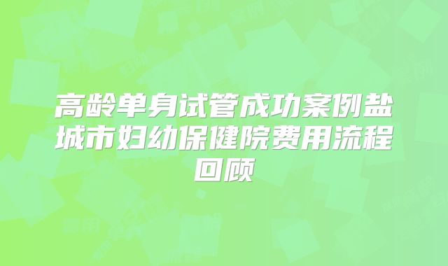高龄单身试管成功案例盐城市妇幼保健院费用流程回顾