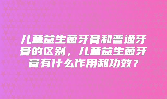 儿童益生菌牙膏和普通牙膏的区别，儿童益生菌牙膏有什么作用和功效？