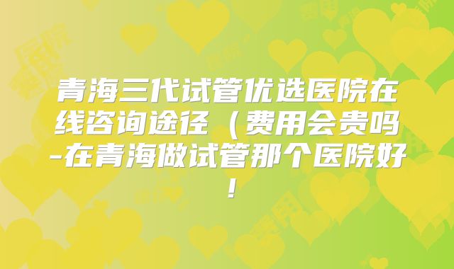 青海三代试管优选医院在线咨询途径（费用会贵吗-在青海做试管那个医院好！