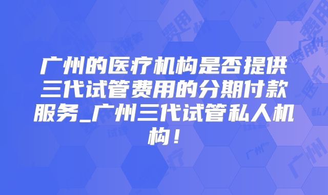 广州的医疗机构是否提供三代试管费用的分期付款服务_广州三代试管私人机构！