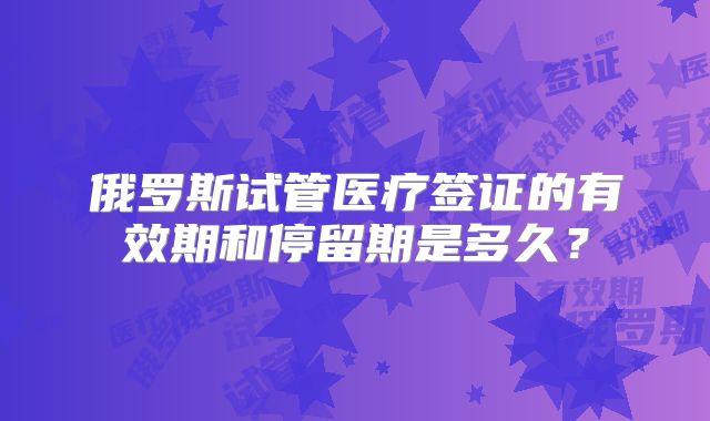 俄罗斯试管医疗签证的有效期和停留期是多久?