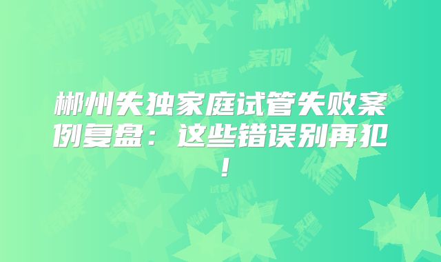郴州失独家庭试管失败案例复盘：这些错误别再犯！