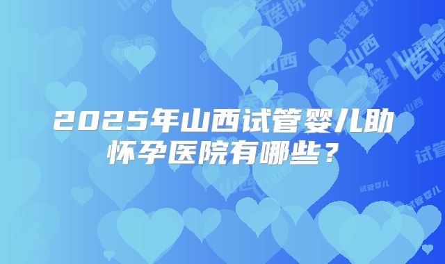 2025年山西试管婴儿助怀孕医院有哪些？