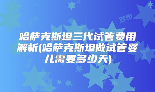 哈萨克斯坦三代试管费用解析(哈萨克斯坦做试管婴儿需要多少天)