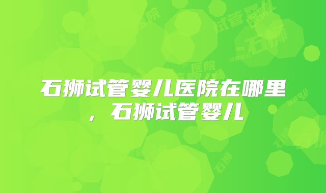 石狮试管婴儿医院在哪里,石狮试管婴儿