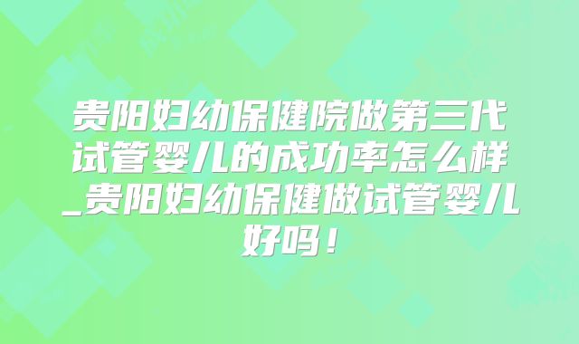 贵阳妇幼保健院做第三代试管婴儿的成功率怎么样_贵阳妇幼保健做试管婴儿好吗！