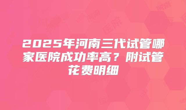 2025年河南三代试管哪家医院成功率高？附试管花费明细