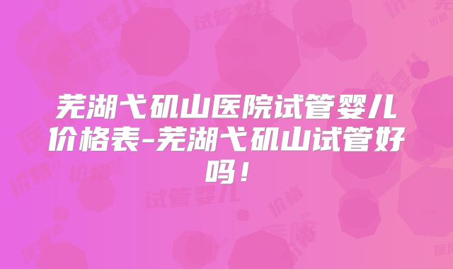 芜湖弋矶山医院试管婴儿价格表-芜湖弋矶山试管好吗！