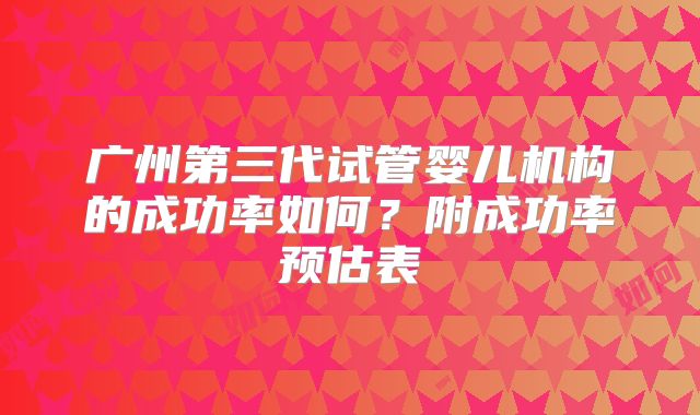 广州第三代试管婴儿机构的成功率如何？附成功率预估表