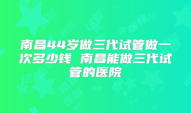 南昌44岁做三代试管做一次多少钱 南昌能做三代试管的医院