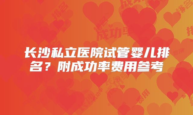 长沙私立医院试管婴儿排名？附成功率费用参考